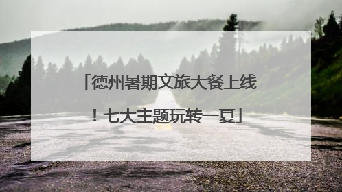德州暑期文旅大餐上线！七大主题玩转一夏